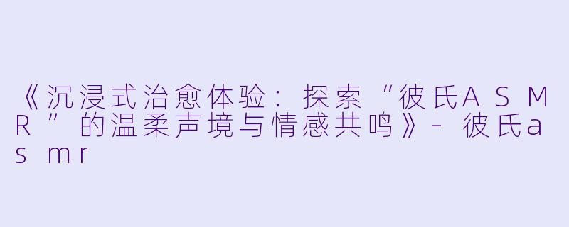 《沉浸式治愈体验：探索“彼氏ASMR”的温柔声境与情感共鸣》-彼氏asmr