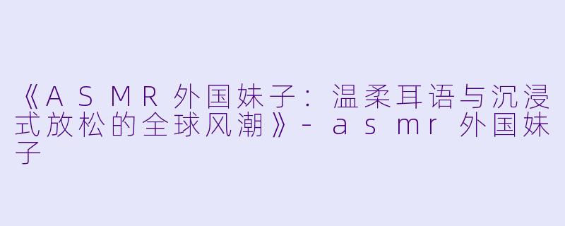 《ASMR外国妹子：温柔耳语与沉浸式放松的全球风潮》-asmr外国妹子