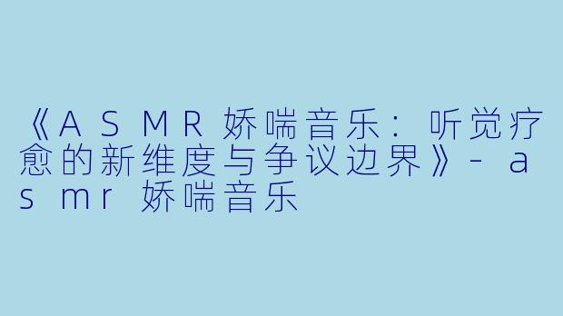 《ASMR娇喘音乐：听觉疗愈的新维度与争议边界》-asmr娇喘音乐