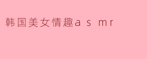 韩国美女情趣ASMR：感官放松与暧昧诱惑的极致体验