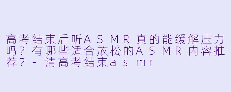 高考结束后听ASMR真的能缓解压力吗？有哪些适合放松的ASMR内容推荐？-清高考结束asmr
