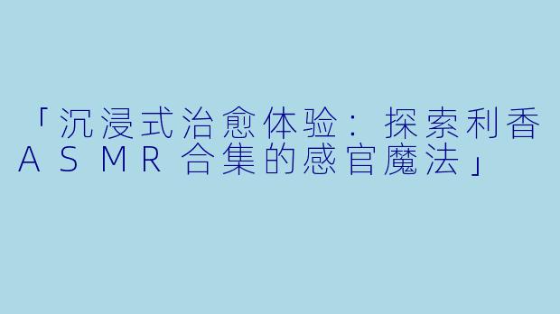 「沉浸式治愈体验：探索利香ASMR合集的感官魔法」