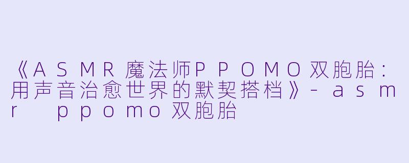 《ASMR魔法师PPOMO双胞胎：用声音治愈世界的默契搭档》-asmr ppomo双胞胎