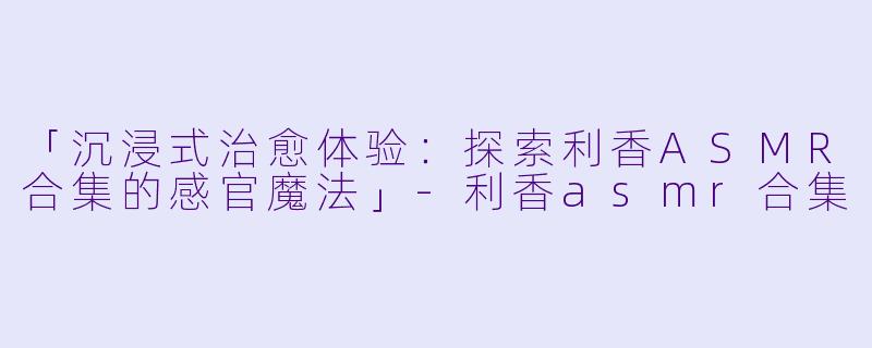 「沉浸式治愈体验：探索利香ASMR合集的感官魔法」-利香asmr合集