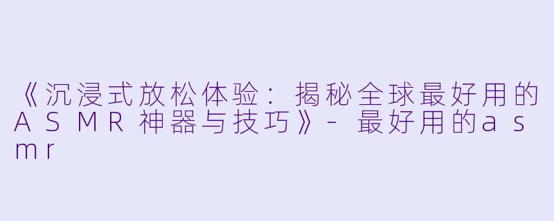 《沉浸式放松体验：揭秘全球最好用的ASMR神器与技巧》-最好用的asmr