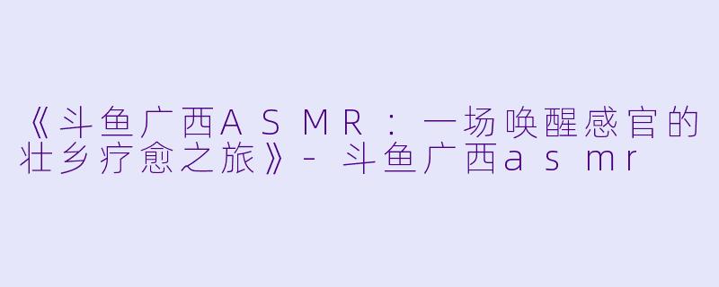 《斗鱼广西ASMR：一场唤醒感官的壮乡疗愈之旅》-斗鱼广西asmr