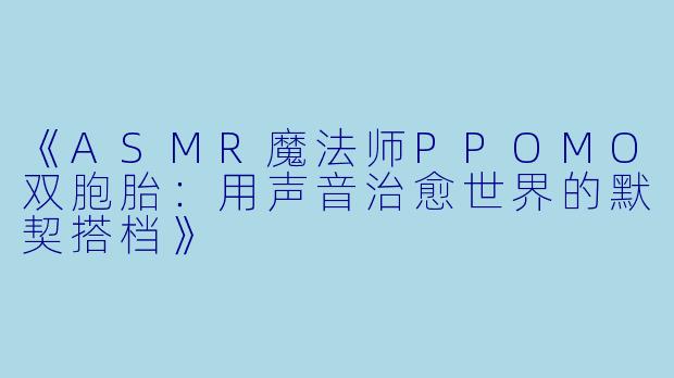 《ASMR魔法师PPOMO双胞胎：用声音治愈世界的默契搭档》