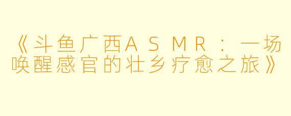 《斗鱼广西ASMR：一场唤醒感官的壮乡疗愈之旅》