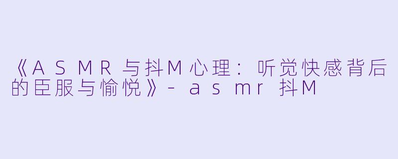 《ASMR与抖M心理：听觉快感背后的臣服与愉悦》-asmr抖M