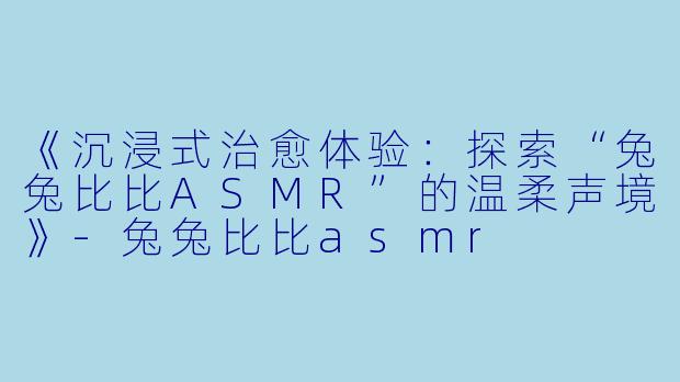 《沉浸式治愈体验：探索“兔兔比比ASMR”的温柔声境》-兔兔比比asmr