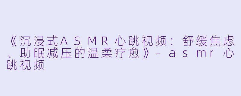 《沉浸式ASMR心跳视频：舒缓焦虑、助眠减压的温柔疗愈》-asmr心跳视频