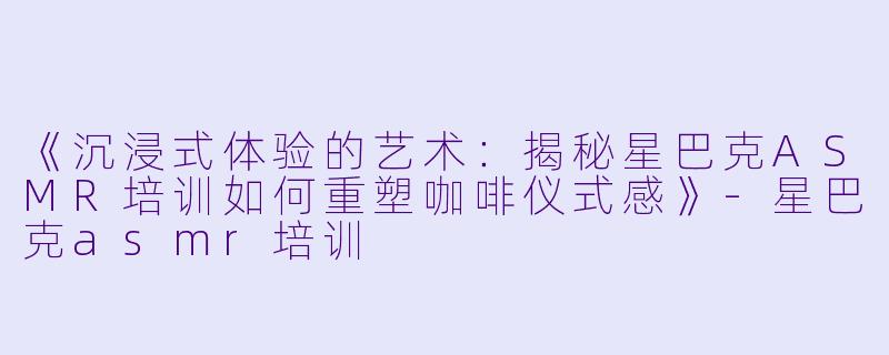《沉浸式体验的艺术：揭秘星巴克ASMR培训如何重塑咖啡仪式感》-星巴克asmr培训