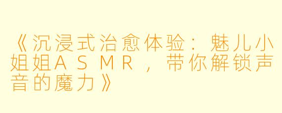 《沉浸式治愈体验：魅儿小姐姐ASMR，带你解锁声音的魔力》