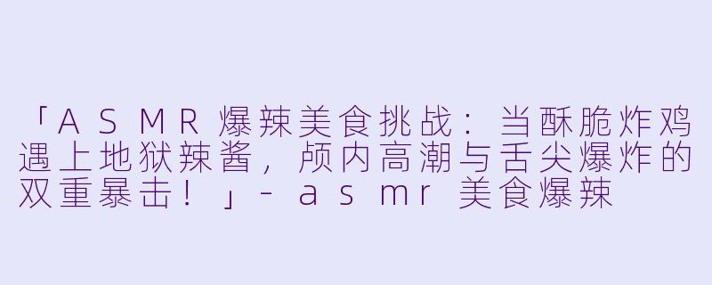 「ASMR爆辣美食挑战：当酥脆炸鸡遇上地狱辣酱，颅内高潮与舌尖爆炸的双重暴击！」-asmr美食爆辣