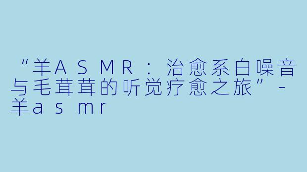 “羊ASMR：治愈系白噪音与毛茸茸的听觉疗愈之旅”-羊asmr