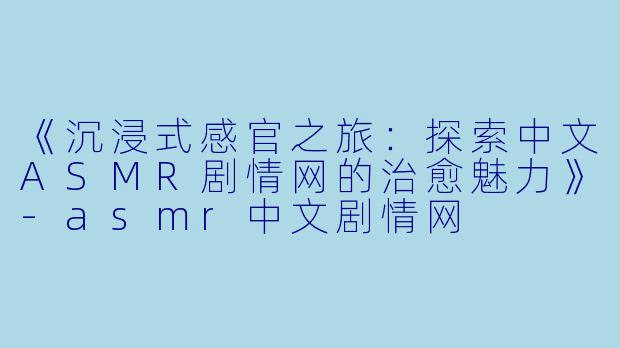 《沉浸式感官之旅：探索中文ASMR剧情网的治愈魅力》-asmr中文剧情网