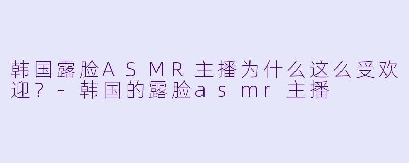 韩国露脸ASMR主播为什么这么受欢迎？-韩国的露脸asmr主播