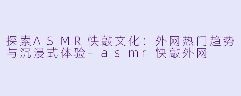 探索ASMR快敲文化：外网热门趋势与沉浸式体验-asmr快敲外网