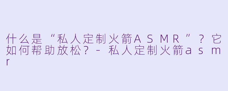 什么是“私人定制火箭ASMR”？它如何帮助放松？-私人定制火箭asmr