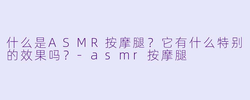什么是ASMR按摩腿？它有什么特别的效果吗？-asmr按摩腿