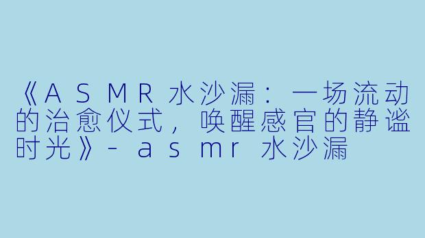 《ASMR水沙漏：一场流动的治愈仪式，唤醒感官的静谧时光》-asmr水沙漏