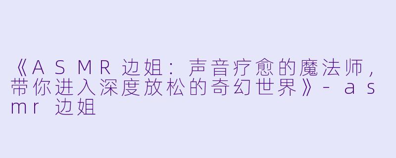 《ASMR边姐：声音疗愈的魔法师，带你进入深度放松的奇幻世界》-asmr边姐