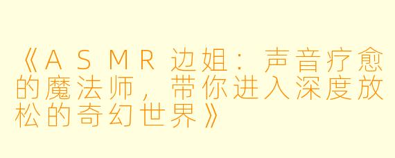 《ASMR边姐：声音疗愈的魔法师，带你进入深度放松的奇幻世界》