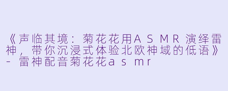 《声临其境:菊花花用ASMR演绎雷神,带你沉浸式体验北欧神域的低语》