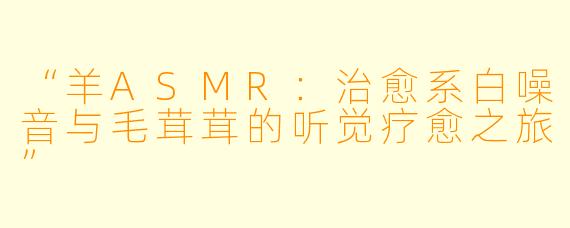 “羊ASMR：治愈系白噪音与毛茸茸的听觉疗愈之旅”