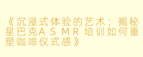 《沉浸式体验的艺术：揭秘星巴克ASMR培训如何重塑咖啡仪式感》