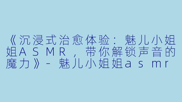 《沉浸式治愈体验：魅儿小姐姐ASMR，带你解锁声音的魔力》-魅儿小姐姐asmr