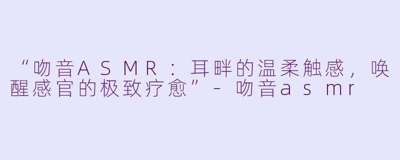 “吻音ASMR：耳畔的温柔触感，唤醒感官的极致疗愈”-吻音asmr