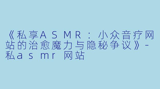《私享ASMR：小众音疗网站的治愈魔力与隐秘争议》-私asmr网站