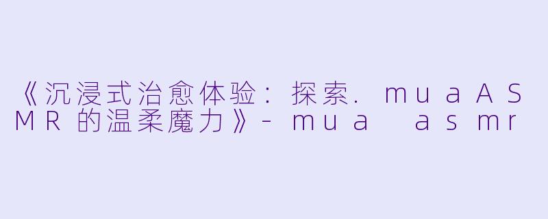《沉浸式治愈体验：探索.muaASMR的温柔魔力》-mua asmr