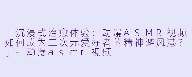 「沉浸式治愈体验：动漫ASMR视频如何成为二次元爱好者的精神避风港？」-动漫asmr视频