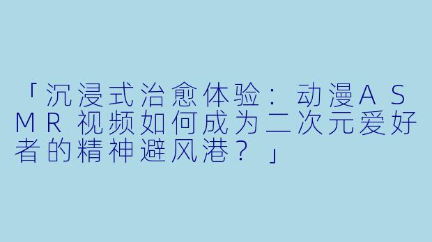 「沉浸式治愈体验：动漫ASMR视频如何成为二次元爱好者的精神避风港？」