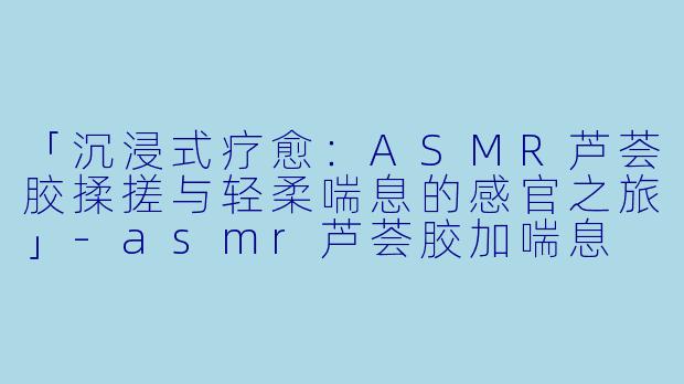 「沉浸式疗愈：ASMR芦荟胶揉搓与轻柔喘息的感官之旅」-asmr芦荟胶加喘息
