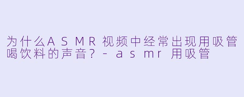 为什么ASMR视频中经常出现用吸管喝饮料的声音？-asmr用吸管