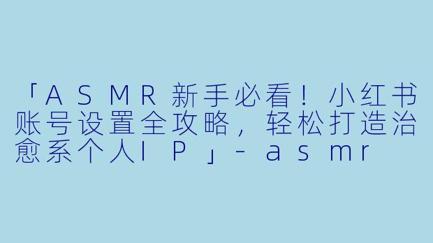 「ASMR新手必看！小红书账号设置全攻略，轻松打造治愈系个人IP」-asmr 小红书设置