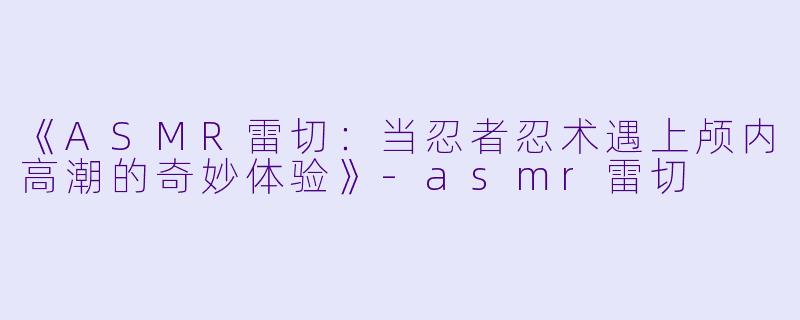 《ASMR雷切：当忍者忍术遇上颅内高潮的奇妙体验》-asmr雷切