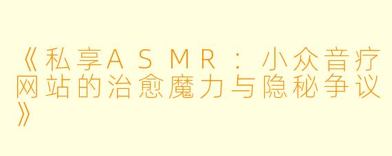 《私享ASMR：小众音疗网站的治愈魔力与隐秘争议》