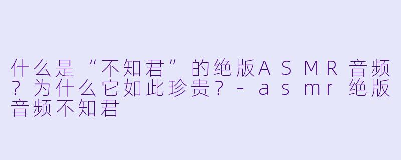 什么是“不知君”的绝版ASMR音频？为什么它如此珍贵？-asmr绝版音频不知君
