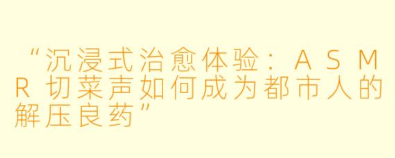 “沉浸式治愈体验：ASMR切菜声如何成为都市人的解压良药”