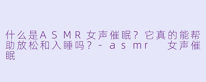 什么是ASMR女声催眠？它真的能帮助放松和入睡吗？-asmr 女声催眠