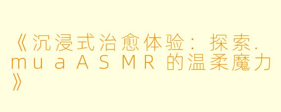 《沉浸式治愈体验：探索.muaASMR的温柔魔力》