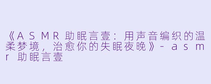 《ASMR助眠言壹：用声音编织的温柔梦境，治愈你的失眠夜晚》-asmr助眠言壹