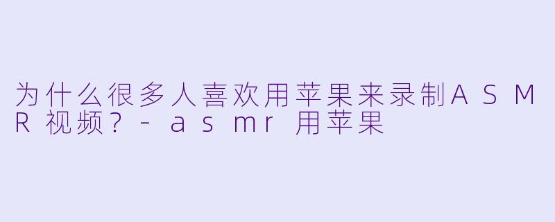为什么很多人喜欢用苹果来录制ASMR视频？-asmr用苹果