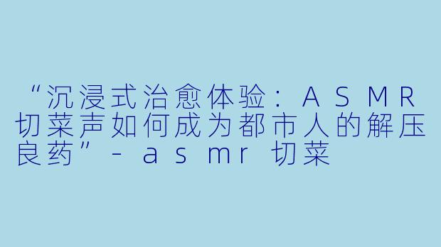 “沉浸式治愈体验：ASMR切菜声如何成为都市人的解压良药”-asmr切菜