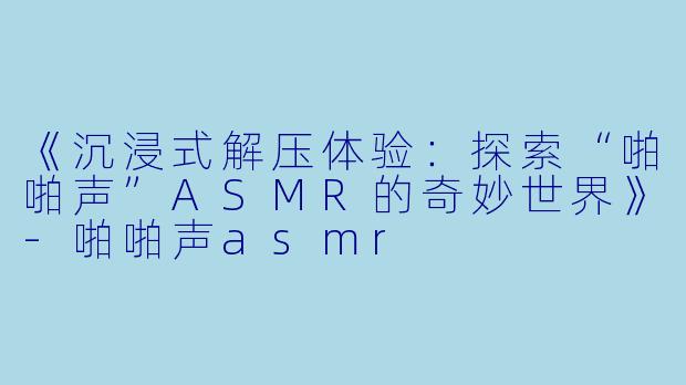 《沉浸式解压体验：探索“啪啪声”ASMR的奇妙世界》-啪啪声asmr