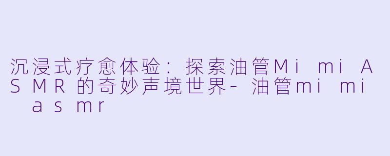 沉浸式疗愈体验：探索油管MimiASMR的奇妙声境世界-油管mimi asmr